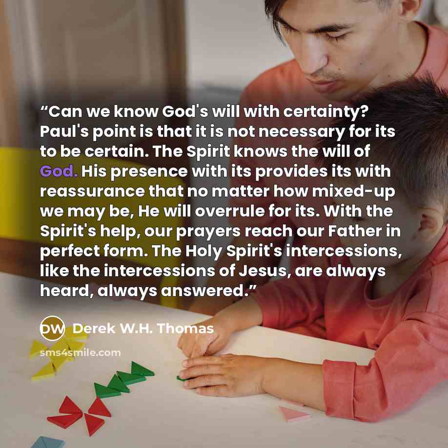 “Can we know God's will with certainty? Paul's point is that it is not necessary for its to be certain. The Spirit knows the will of God. His presence with its provides its with reassurance that no matter how mixed-up we may be, He will overrule for its. With the Spirit's help, our prayers reach…” quote by Derek W.H. Thomas