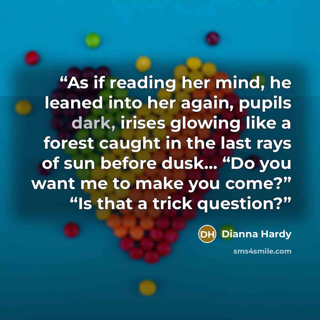 “As if reading her mind, he leaned into her again, pupils dark, irises glowing like a forest caught in the last rays of sun before dusk… “Do you want me to make you come?” “Is that a trick question?” quote by Dianna Hardy