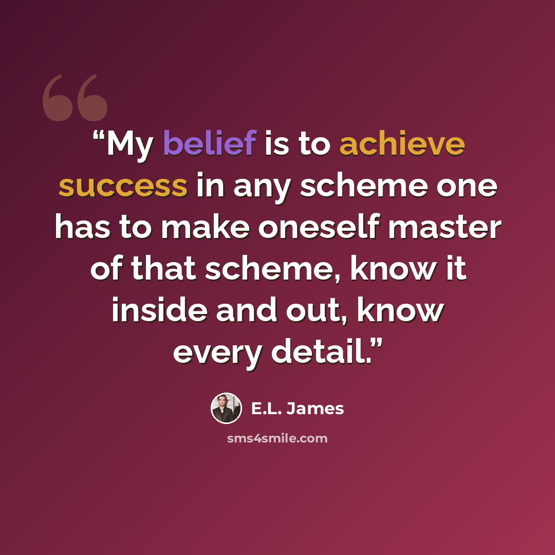 “My belief is to achieve success in any scheme one has to make oneself master of that scheme, know it inside and out, know every detail.” quote by E.L. James