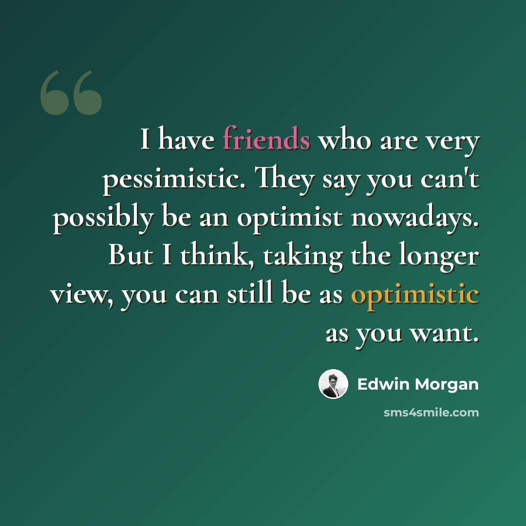 “I have friends who are very pessimistic. They say you can't possibly be an optimist nowadays. But I think, taking the longer view, you can still be as optimistic as you want.” quote by Edwin Morgan