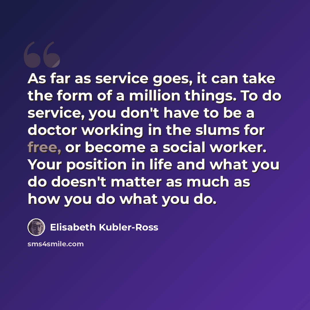 “As far as service goes, it can take the form of a million things. To do service, you don't have to be a doctor working in the slums for free, or become a social worker. Your position in life and what you do doesn't matter as much as how you do what you do.” quote by Elisabeth Kubler-Ross