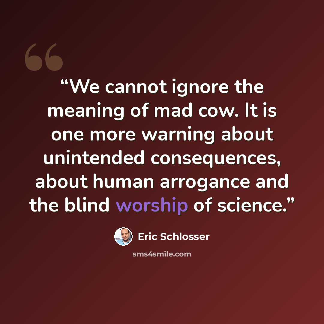 “We cannot ignore the meaning of mad cow. It is one more warning about unintended consequences, about human arrogance and the blind worship of science.” quote by Eric Schlosser