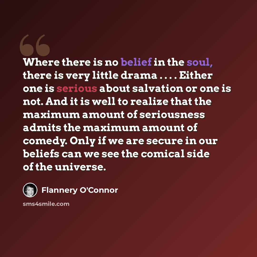 “Where there is no belief in the soul, there is very little drama . . . . Either one is serious about salvation or one is not. And it is well to realize that the maximum amount of seriousness admits the maximum amount of comedy. Only if we are secure in our beliefs can we see the comical side of…” quote by Flannery O'Connor