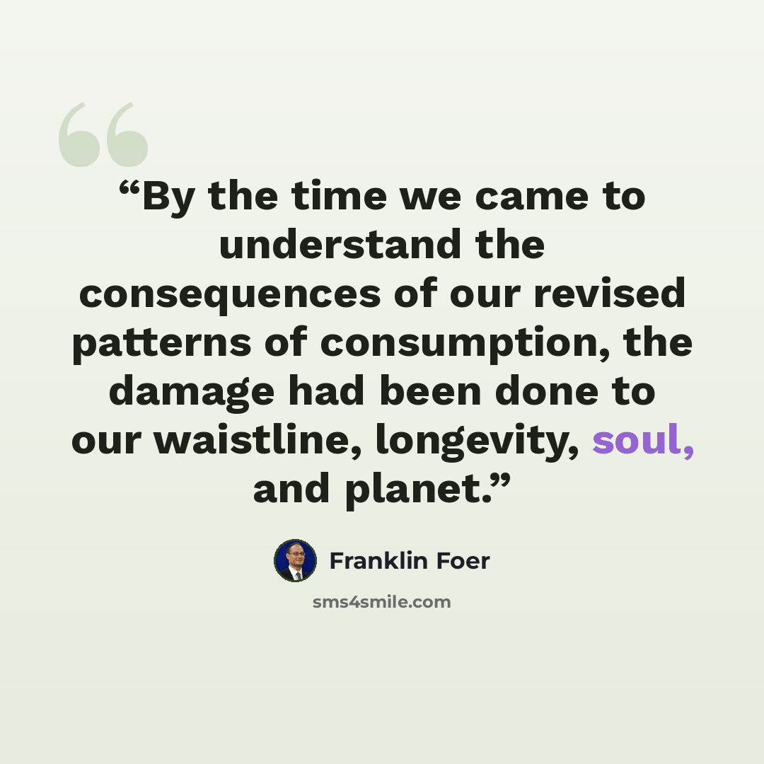 “By the time we came to understand the consequences of our revised patterns of consumption, the damage had been done to our waistline, longevity, soul, and planet.” quote by Franklin Foer