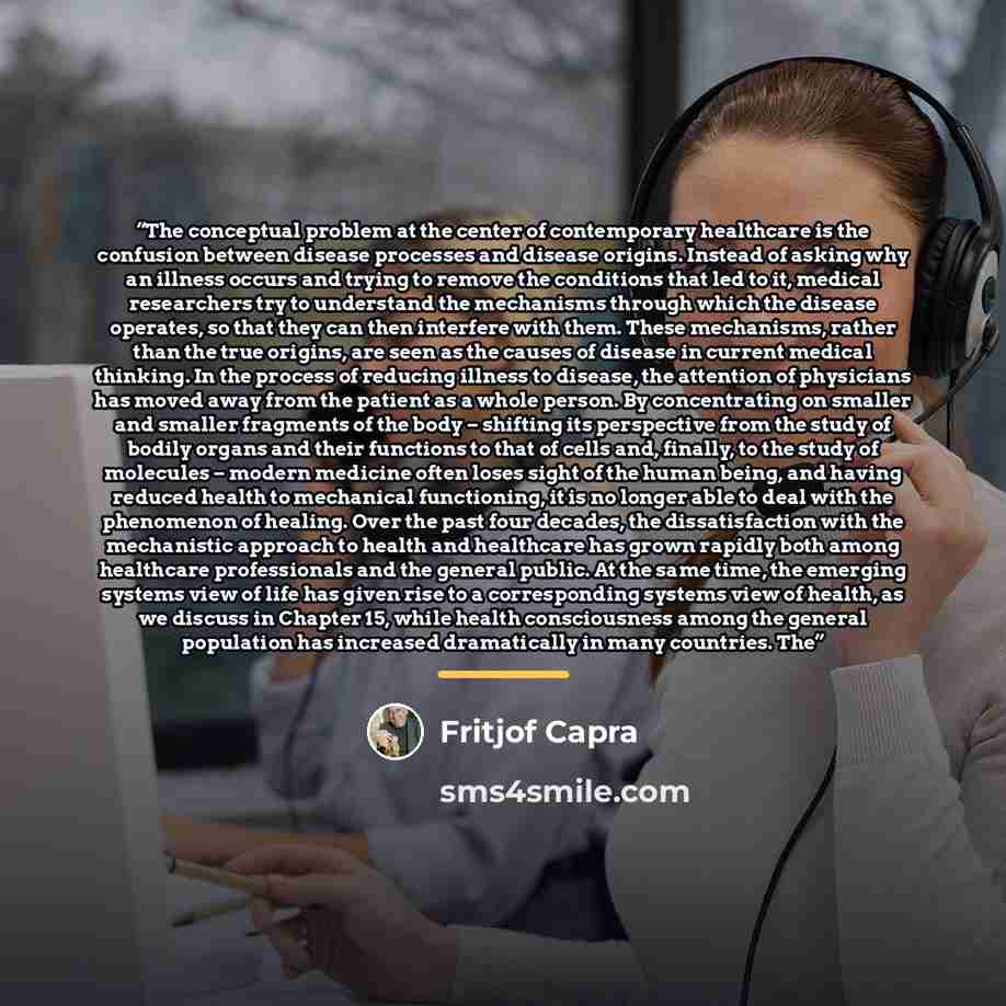 “The conceptual problem at the center of contemporary healthcare is the confusion between disease processes and disease origins. Instead of asking why an illness occurs and trying to remove the conditions that led to it, medical researchers try to understand the mechanisms through which the disease…” quote by Fritjof Capra