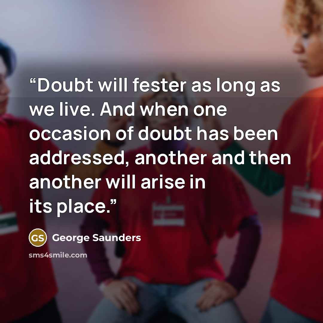 “Doubt will fester as long as we live. And when one occasion of doubt has been addressed, another and then another will arise in its place.” quote by George Saunders
