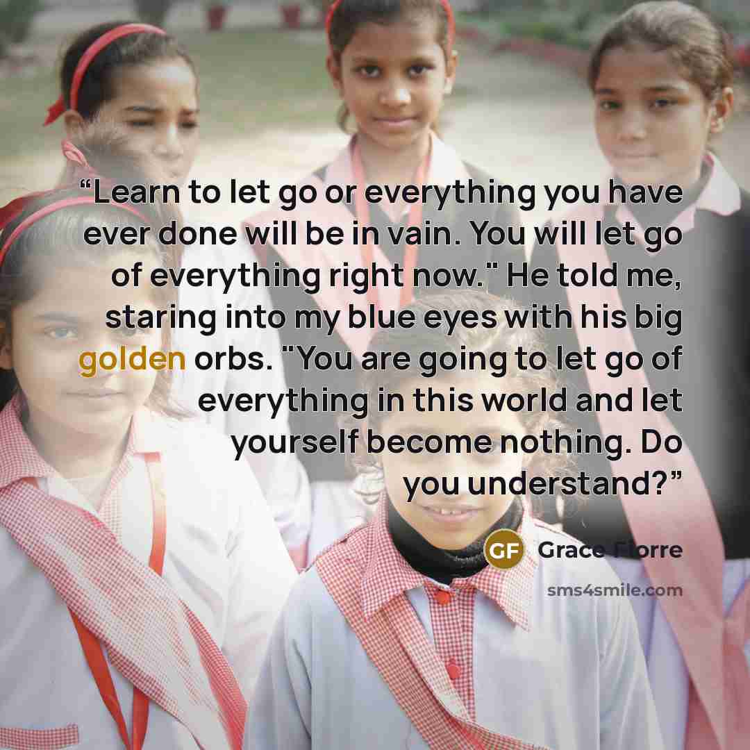 “Learn to let go or everything you have ever done will be in vain. You will let go of everything right now." He told me, staring into my blue eyes with his big golden orbs. "You are going to let go of everything in this world and let yourself become nothing. Do you understand?” quote by Grace Fiorre