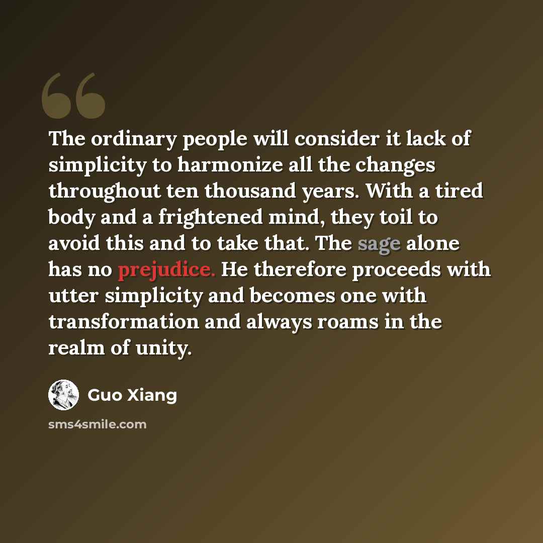 “The ordinary people will consider it lack of simplicity to harmonize all the changes throughout ten thousand years. With a tired body and a frightened mind, they toil to avoid this and to take that. The sage alone has no prejudice. He therefore proceeds with utter simplicity and becomes one with…” quote by Guo Xiang