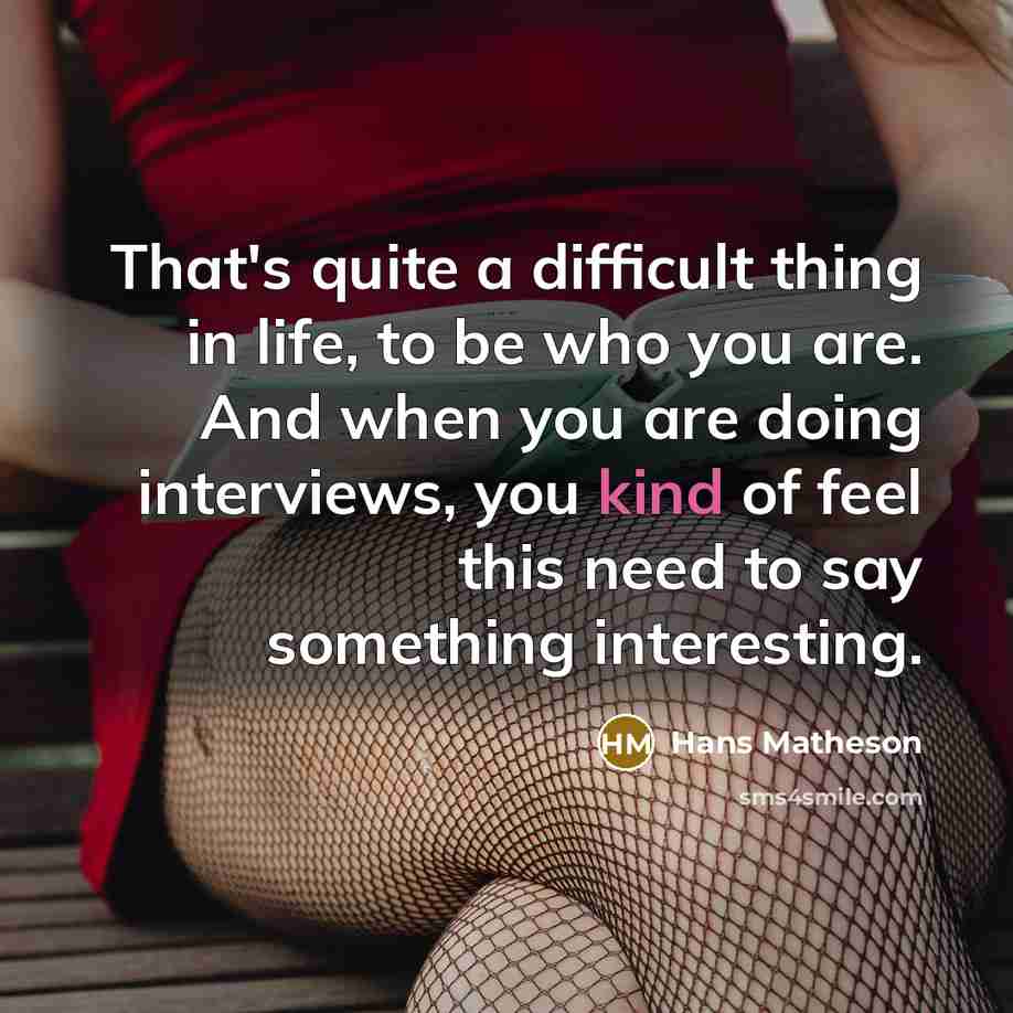 “That's quite a difficult thing in life, to be who you are. And when you are doing interviews, you kind of feel this need to say something interesting.” quote by Hans Matheson