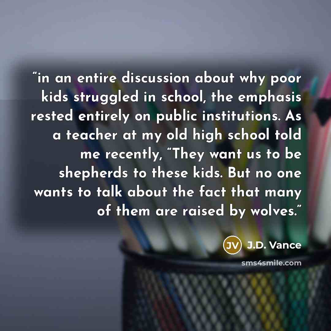 “in an entire discussion about why poor kids struggled in school, the emphasis rested entirely on public institutions. As a teacher at my old high school told me recently, “They want us to be shepherds to these kids. But no one wants to talk about the fact that many of them are raised by wolves.” quote by J.D. Vance
