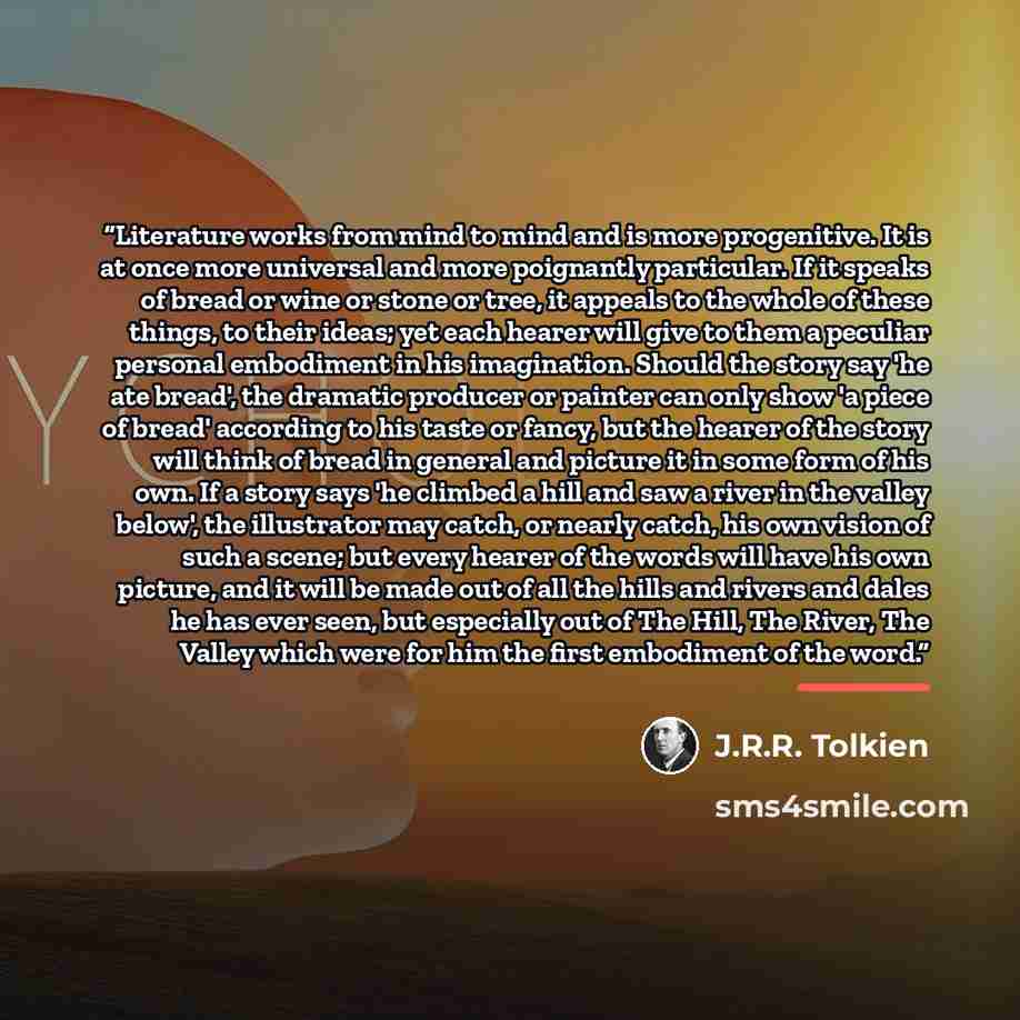 “Literature works from mind to mind and is more progenitive. It is at once more universal and more poignantly particular. If it speaks of bread or wine or stone or tree, it appeals to the whole of these things, to their ideas; yet each hearer will give to them a peculiar personal embodiment in his…” quote by J.R.R. Tolkien
