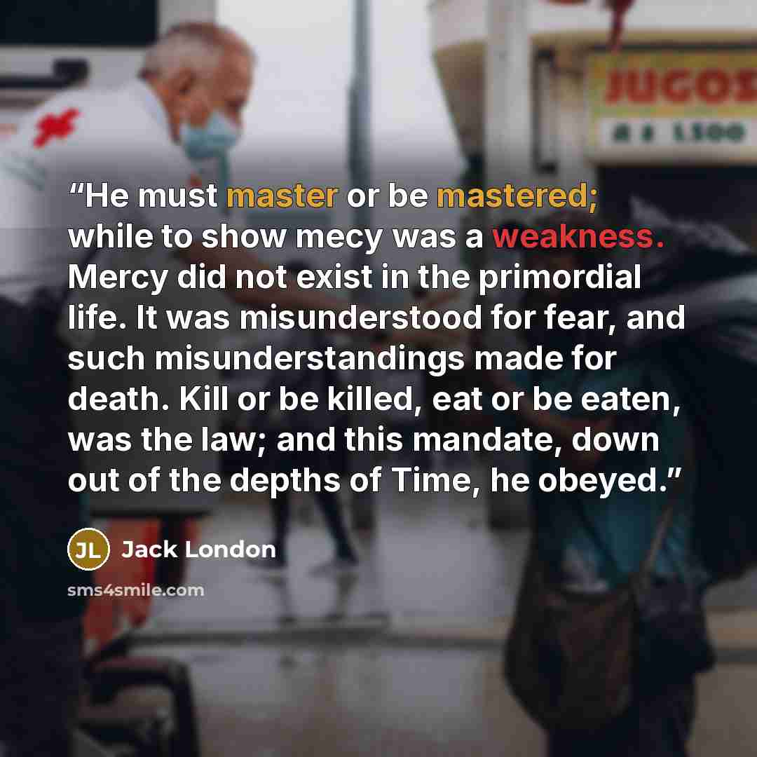 “He must master or be mastered; while to show mecy was a weakness. Mercy did not exist in the primordial life. It was misunderstood for fear, and such misunderstandings made for death. Kill or be killed, eat or be eaten, was the law; and this mandate, down out of the depths of Time, he obeyed.” quote by Jack London