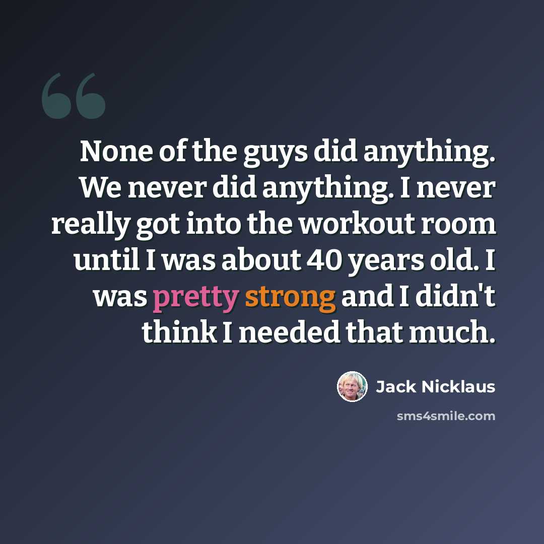 “None of the guys did anything. We never did anything. I never really got into the workout room until I was about 40 years old. I was pretty strong and I didn't think I needed that much.” quote by Jack Nicklaus