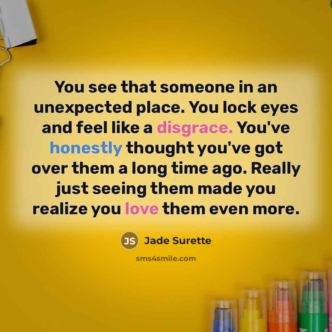 “You see that someone in an unexpected place. You lock eyes and feel like a disgrace. You've honestly thought you've got over them a long time ago. Really just seeing them made you realize you love them even more.” quote by Jade Surette