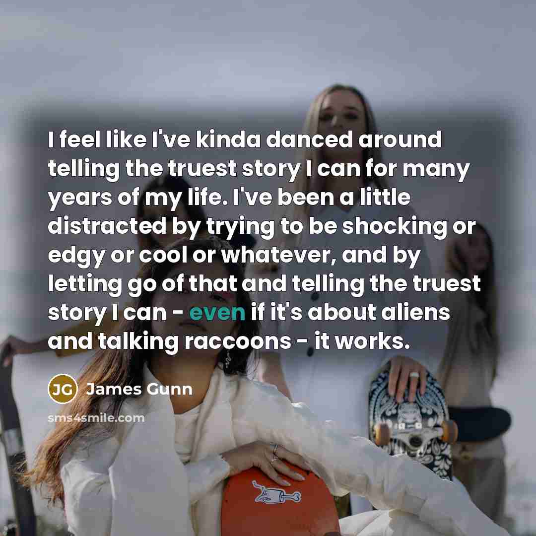 “I feel like I've kinda danced around telling the truest story I can for many years of my life. I've been a little distracted by trying to be shocking or edgy or cool or whatever, and by letting go of that and telling the truest story I can - even if it's about aliens and talking raccoons - it works.” quote by James Gunn