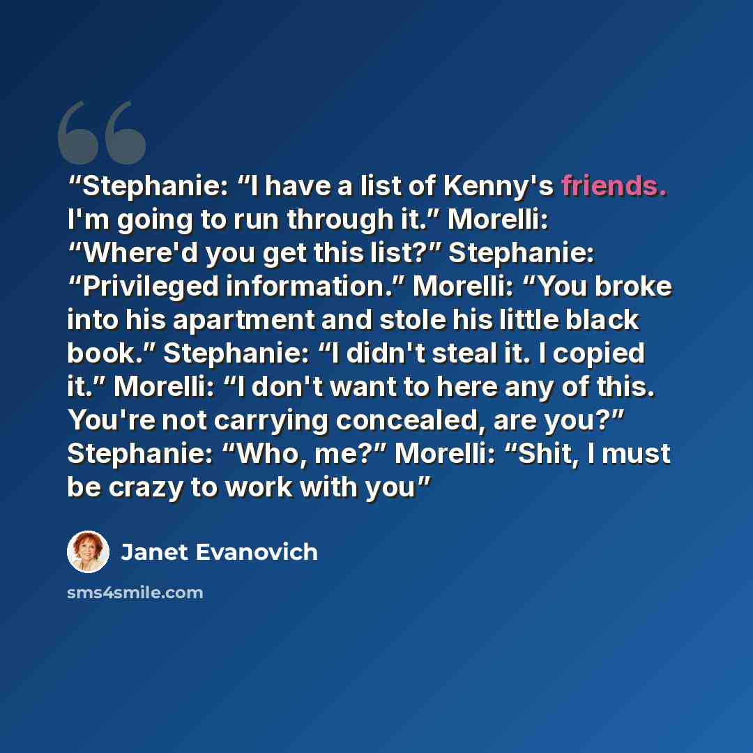 “Stephanie: “I have a list of Kenny's friends. I'm going to run through it.” Morelli: “Where'd you get this list?” Stephanie: “Privileged information.” Morelli: “You broke into his apartment and stole his little black book.” Stephanie: “I didn't steal it. I copied it.” Morelli: “I don't want to…” quote by Janet Evanovich