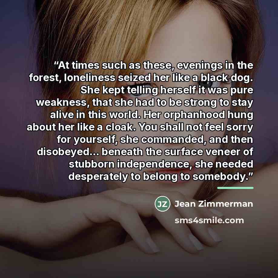“At times such as these, evenings in the forest, loneliness seized her like a black dog. She kept telling herself it was pure weakness, that she had to be strong to stay alive in this world. Her orphanhood hung about her like a cloak. You shall not feel sorry for yourself, she commanded, and then…” quote by Jean Zimmerman