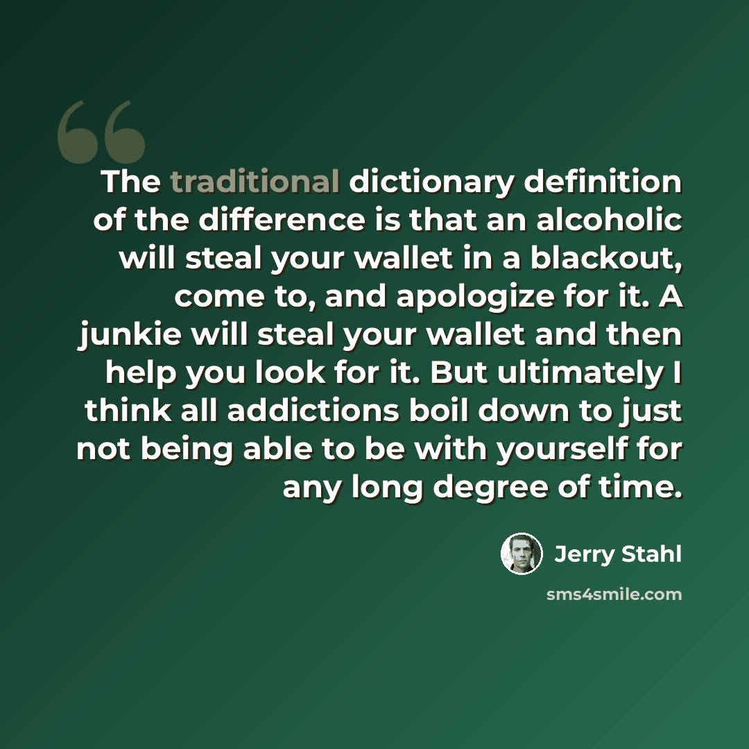 “The traditional dictionary definition of the difference is that an alcoholic will steal your wallet in a blackout, come to, and apologize for it. A junkie will steal your wallet and then help you look for it. But ultimately I think all addictions boil down to just not being able to be with…” quote by Jerry Stahl