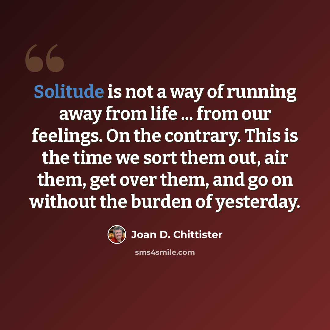 “Solitude is not a way of running away from life ... from our feelings. On the contrary. This is the time we sort them out, air them, get over them, and go on without the burden of yesterday.” quote by Joan D. Chittister