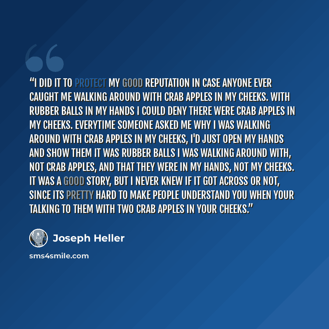 “I did it to protect my good reputation in case anyone ever caught me walking around with crab apples in my cheeks. With rubber balls in my hands I could deny there were crab apples in my cheeks. Everytime someone asked me why I was walking around with crab apples in my cheeks, I'd just open my…” quote by Joseph Heller