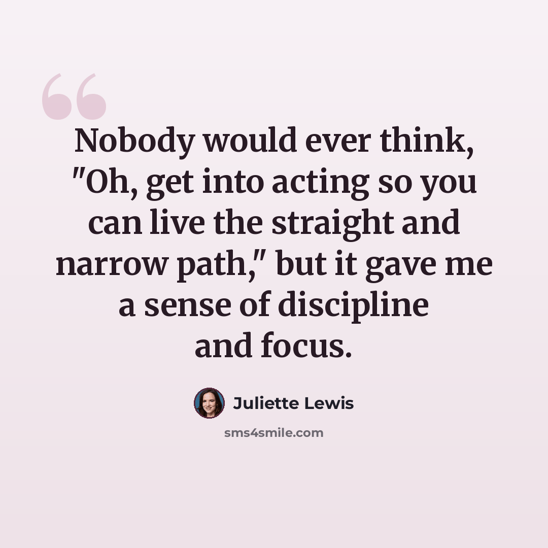 “Nobody would ever think, "Oh, get into acting so you can live the straight and narrow path," but it gave me a sense of discipline and focus.” quote by Juliette Lewis