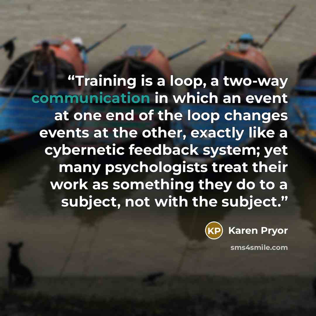 “Training is a loop, a two-way communication in which an event at one end of the loop changes events at the other, exactly like a cybernetic feedback system; yet many psychologists treat their work as something they do to a subject, not with the subject.” quote by Karen Pryor