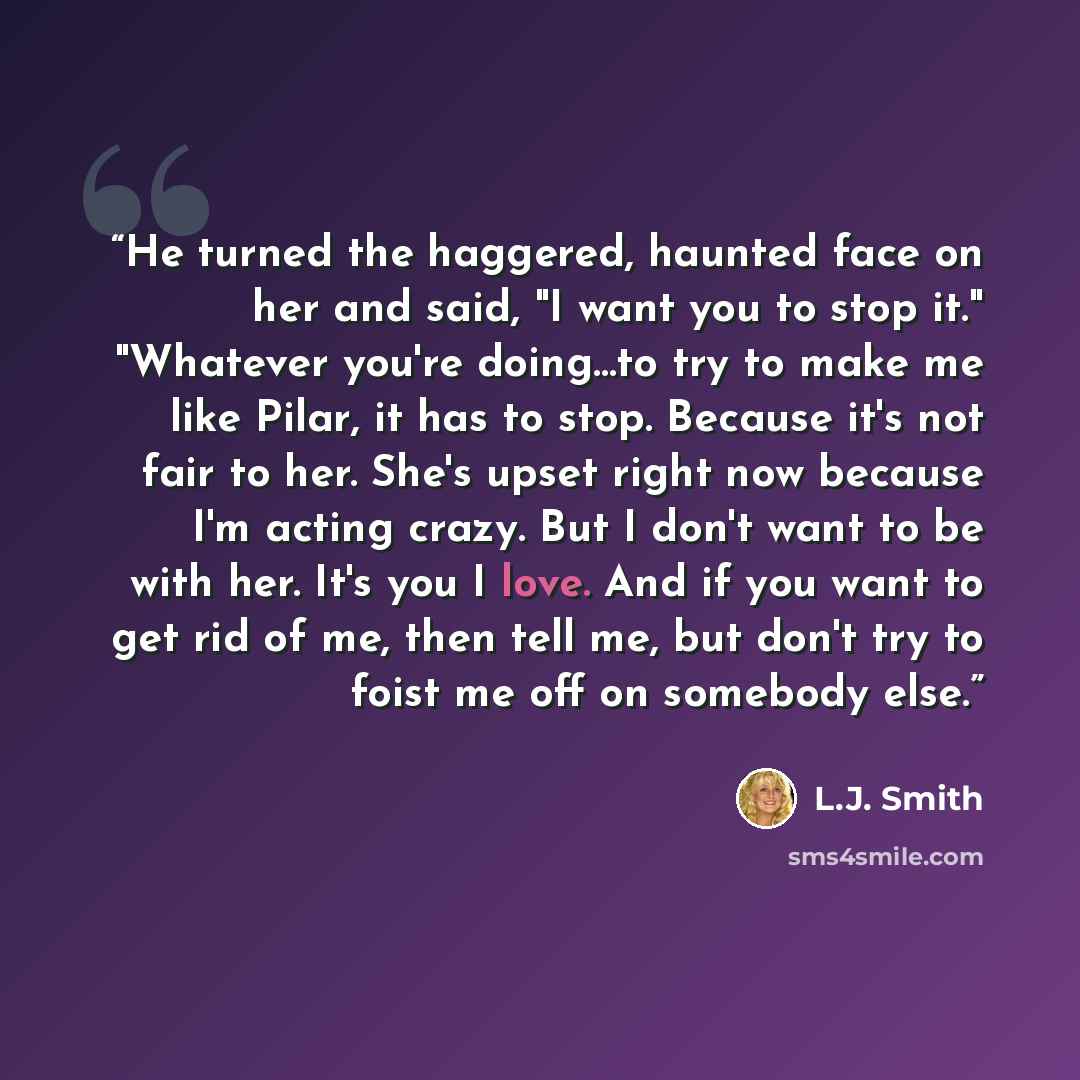 “He turned the haggered, haunted face on her and said, "I want you to stop it." "Whatever you're doing…to try to make me like Pilar, it has to stop. Because it's not fair to her. She's upset right now because I'm acting crazy. But I don't want to be with her. It's you I love. And if you want to get…” quote by L.J. Smith