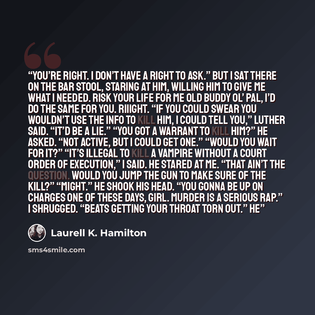“You’re right. I don’t have a right to ask.” But I sat there on the bar stool, staring at him, willing him to give me what I needed. Risk your life for me old buddy ol’ pal, I’d do the same for you. Riiight. “If you could swear you wouldn’t use the info to kill him, I could tell you,” Luther said…” quote by Laurell K. Hamilton