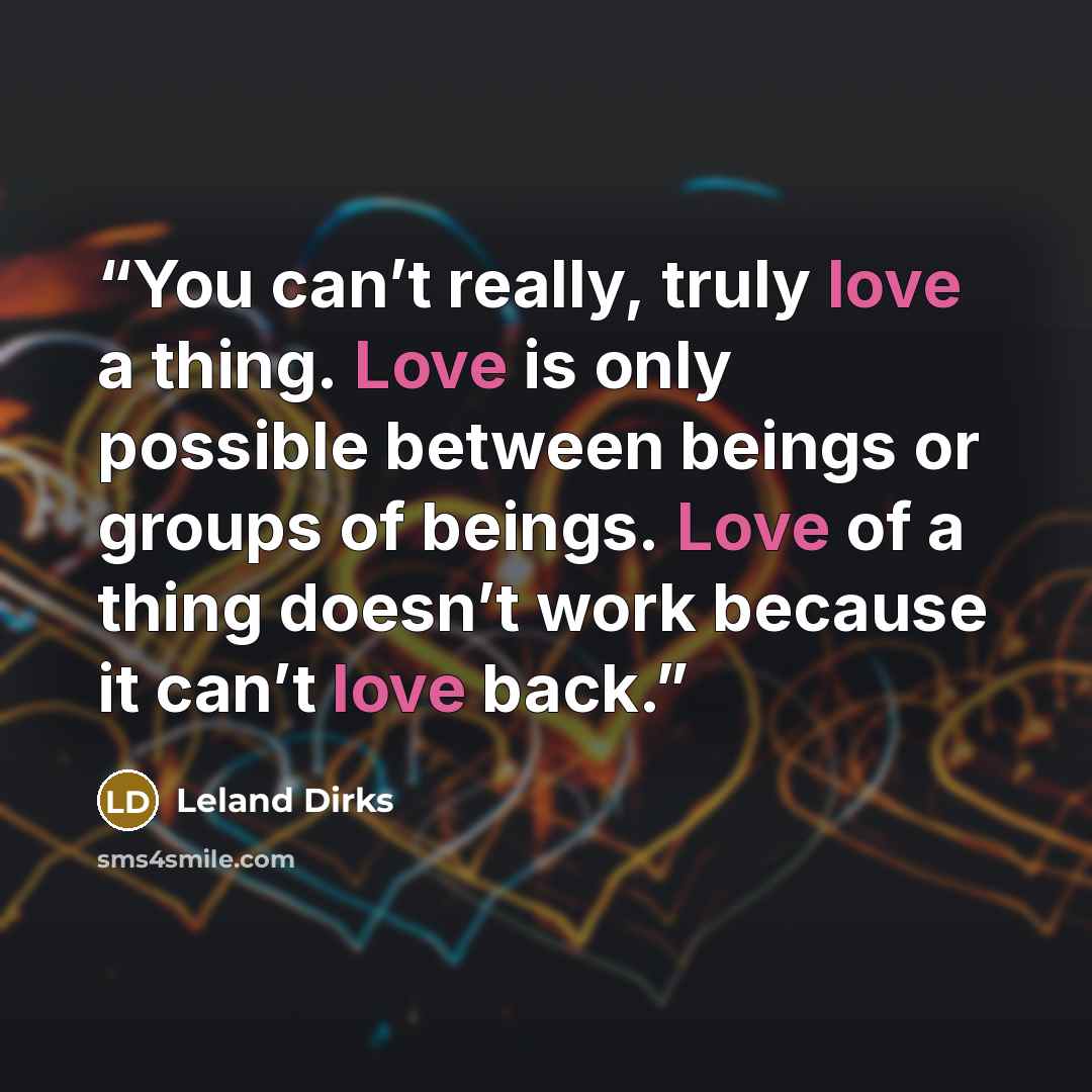 “You can’t really, truly love a thing. Love is only possible between beings or groups of beings. Love of a thing doesn’t work because it can’t love back.” quote by Leland Dirks