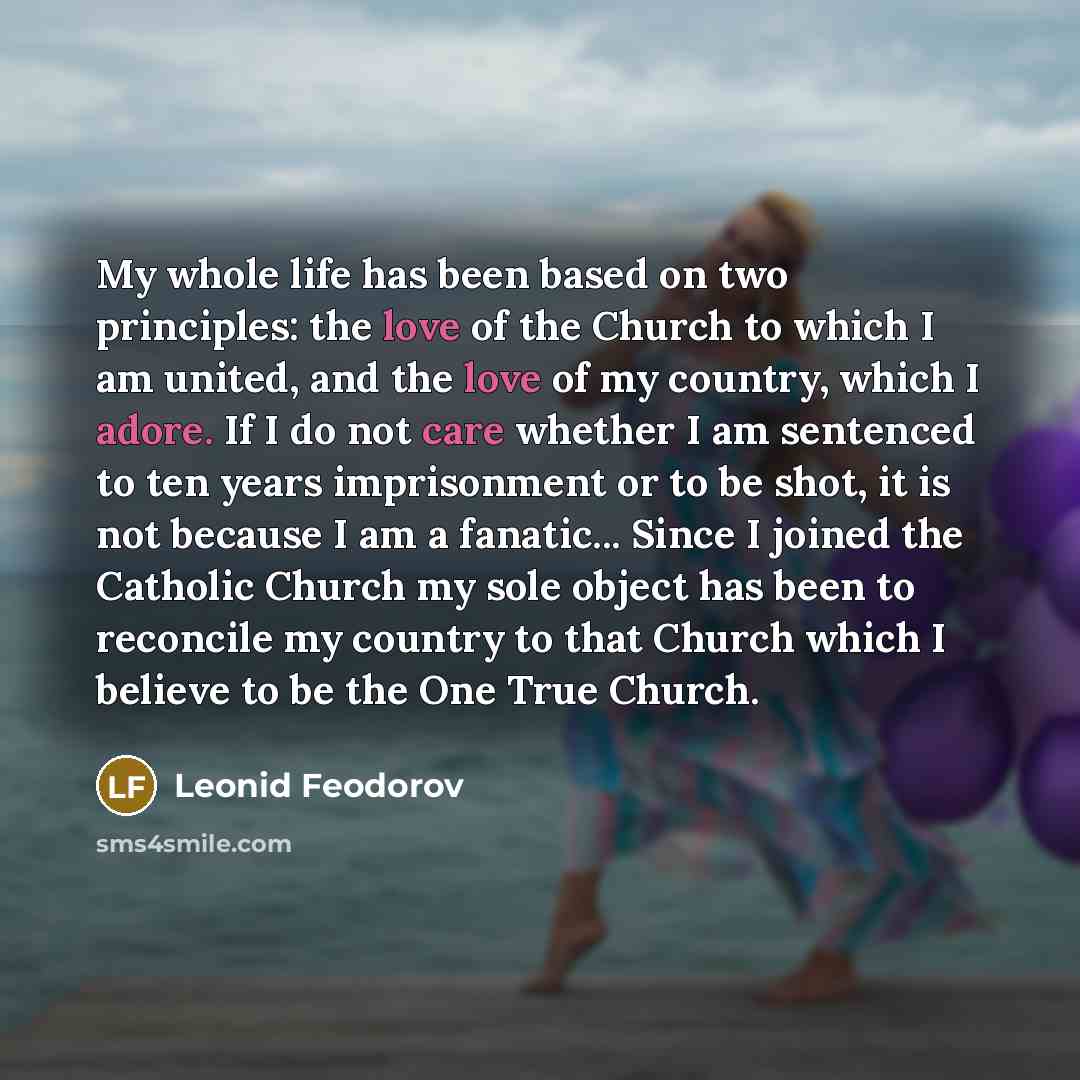 “My whole life has been based on two principles: the love of the Church to which I am united, and the love of my country, which I adore. If I do not care whether I am sentenced to ten years imprisonment or to be shot, it is not because I am a fanatic... Since I joined the Catholic Church my sole…” quote by Leonid Feodorov