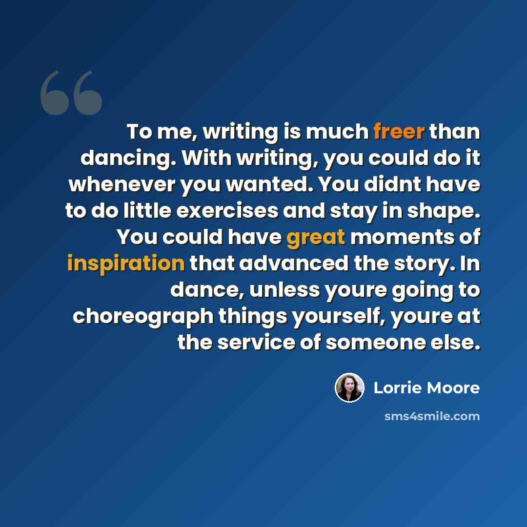 “To me, writing is much freer than dancing. With writing, you could do it whenever you wanted. You didnt have to do little exercises and stay in shape. You could have great moments of inspiration that advanced the story. In dance, unless youre going to choreograph things yourself, youre at the…” quote by Lorrie Moore