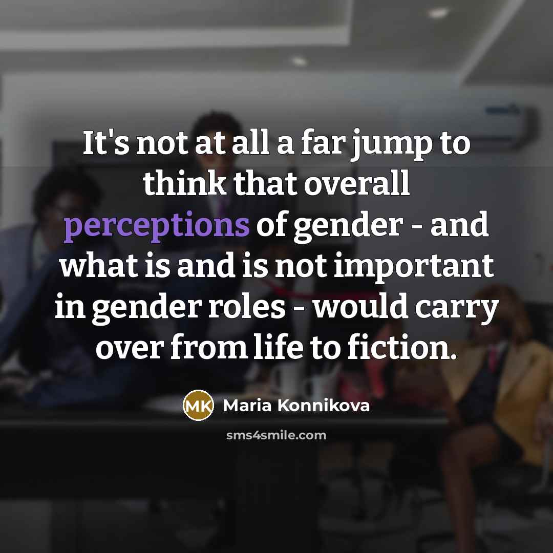 “It's not at all a far jump to think that overall perceptions of gender - and what is and is not important in gender roles - would carry over from life to fiction.” quote by Maria Konnikova