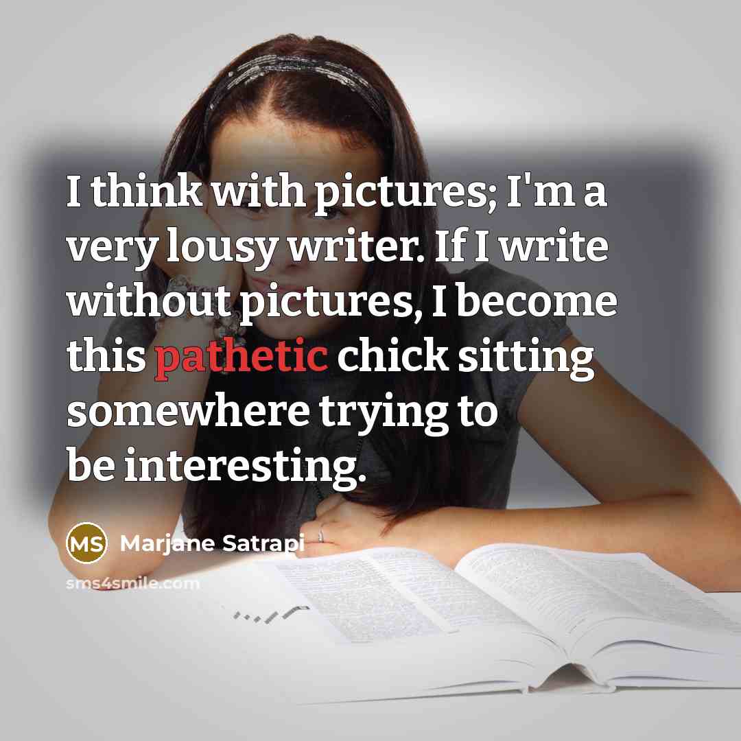 “I think with pictures; I'm a very lousy writer. If I write without pictures, I become this pathetic chick sitting somewhere trying to be interesting.” quote by Marjane Satrapi