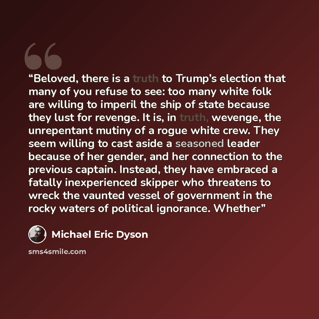 “Beloved, there is a truth to Trump’s election that many of you refuse to see: too many white folk are willing to imperil the ship of state because they lust for revenge. It is, in truth, wevenge, the unrepentant mutiny of a rogue white crew. They seem willing to cast aside a seasoned leader…” quote by Michael Eric Dyson