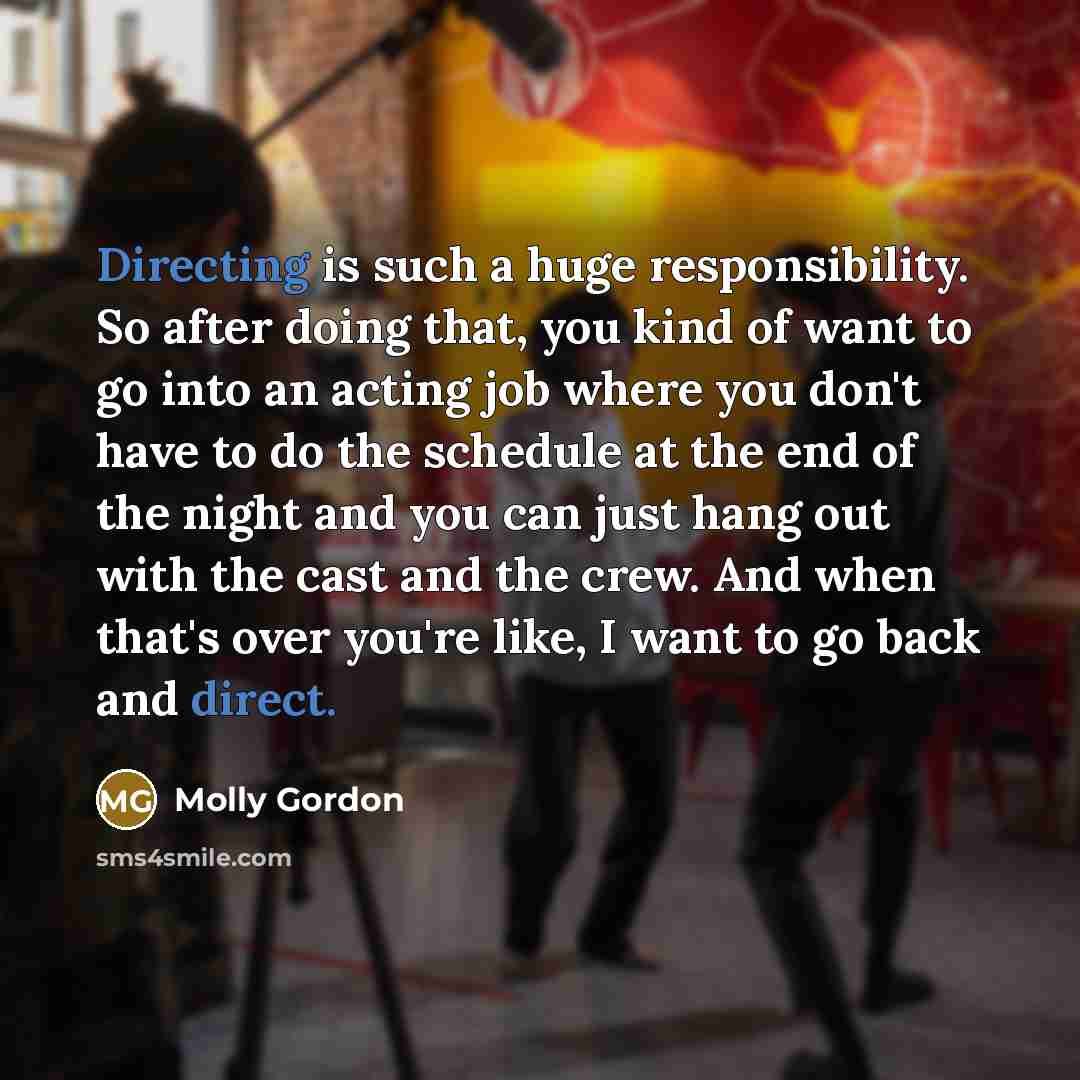 “Directing is such a huge responsibility. So after doing that, you kind of want to go into an acting job where you don't have to do the schedule at the end of the night and you can just hang out with the cast and the crew. And when that's over you're like, I want to go back and direct.” quote by Molly Gordon