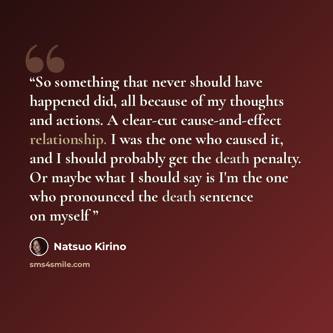 “So something that never should have happened did, all because of my thoughts and actions. A clear-cut cause-and-effect relationship. I was the one who caused it, and I should probably get the death penalty. Or maybe what I should say is I'm the one who pronounced the death sentence on myself” quote by Natsuo Kirino