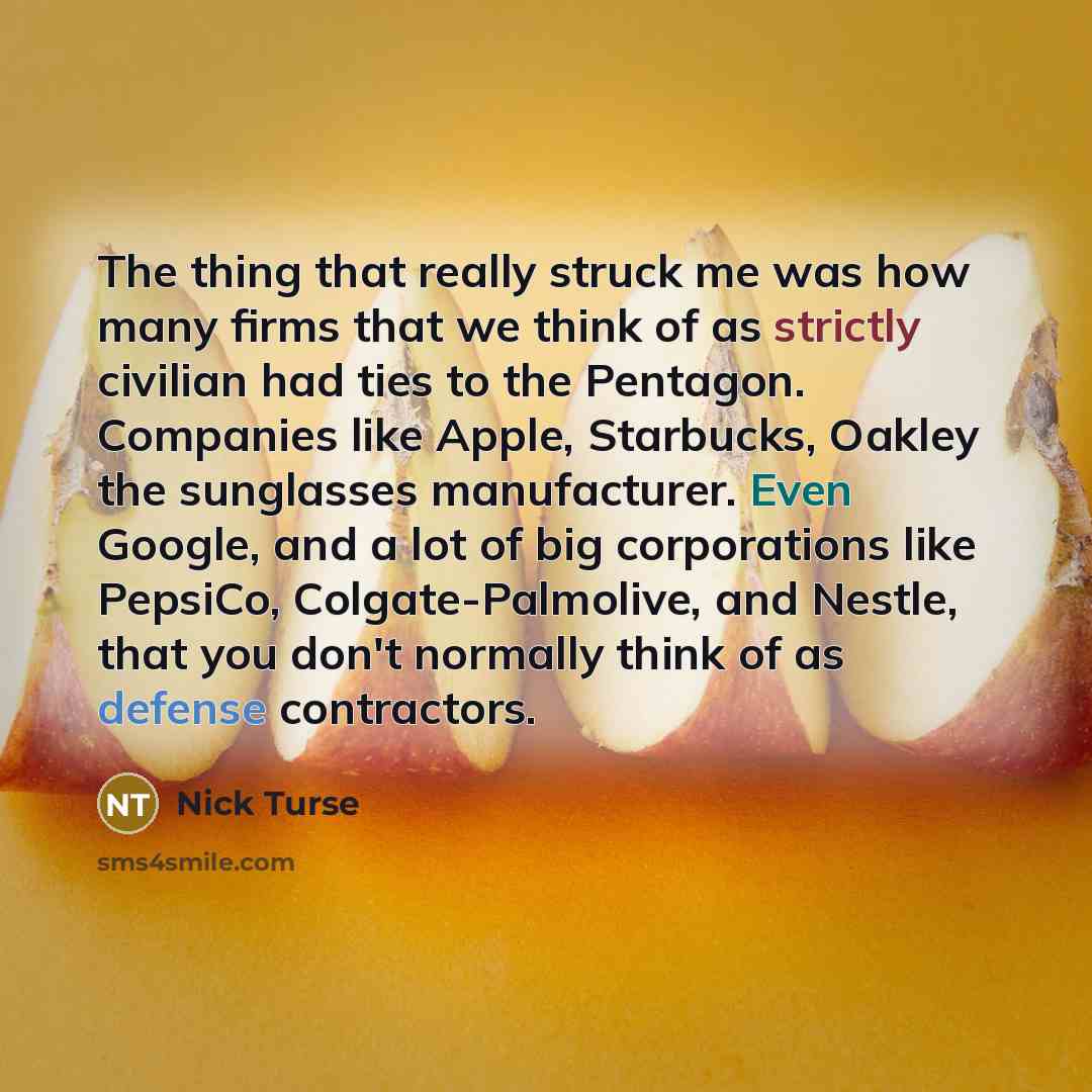 “The thing that really struck me was how many firms that we think of as strictly civilian had ties to the Pentagon. Companies like Apple, Starbucks, Oakley the sunglasses manufacturer. Even Google, and a lot of big corporations like PepsiCo, Colgate-Palmolive, and Nestle, that you don't normally…” quote by Nick Turse