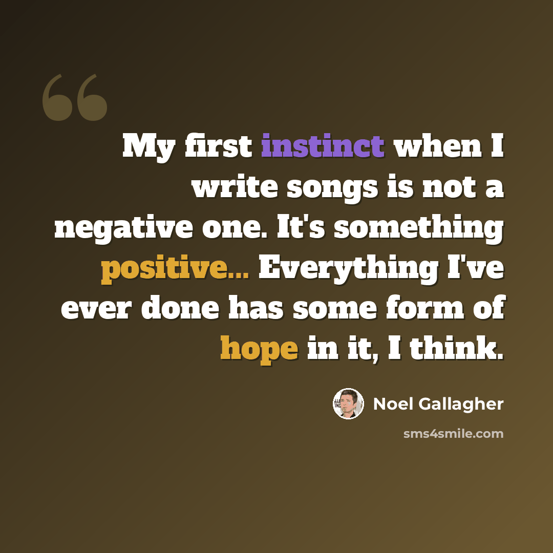 “My first instinct when I write songs is not a negative one. It's something positive... Everything I've ever done has some form of hope in it, I think.” quote by Noel Gallagher