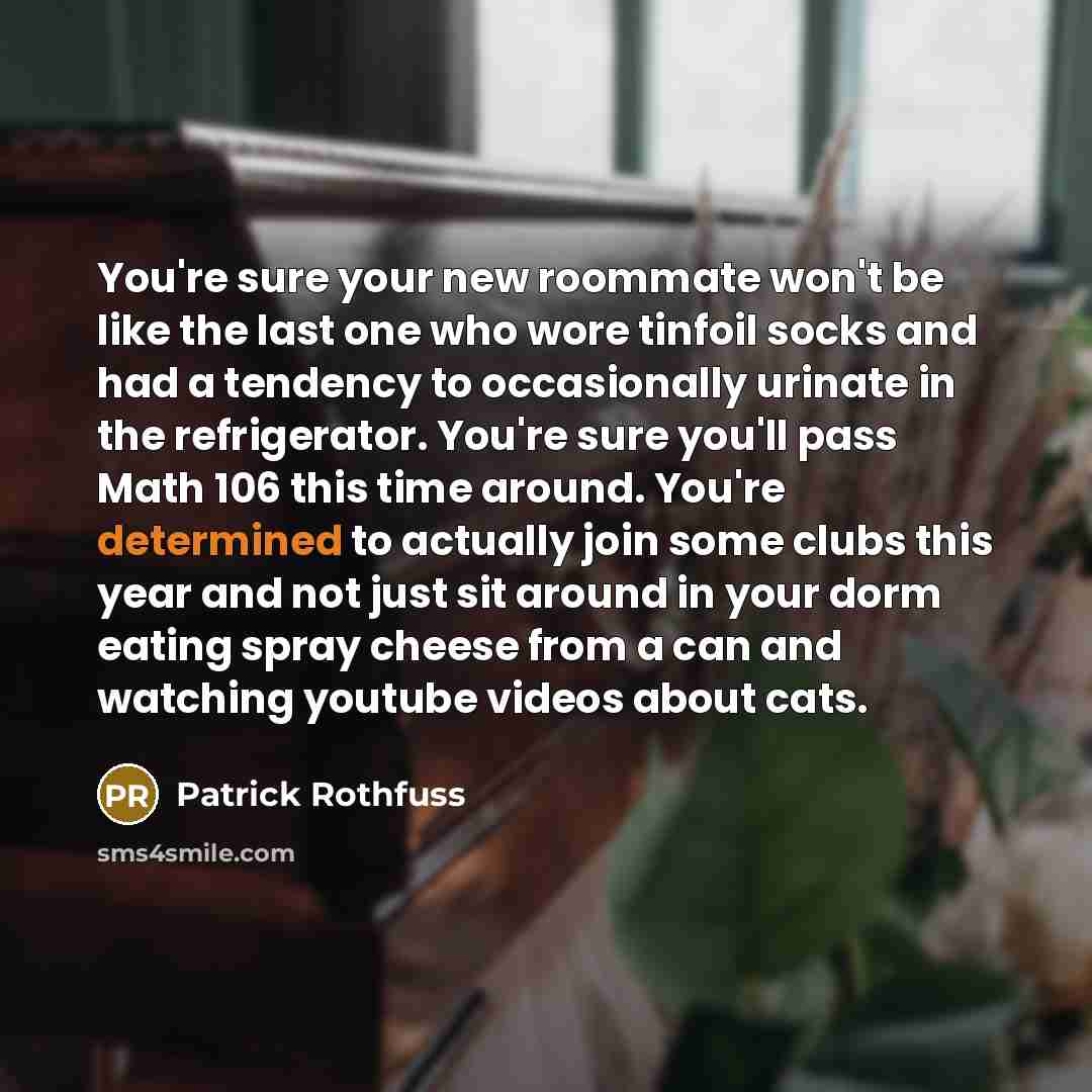“You're sure your new roommate won't be like the last one who wore tinfoil socks and had a tendency to occasionally urinate in the refrigerator. You're sure you'll pass Math 106 this time around. You're determined to actually join some clubs this year and not just sit around in your dorm eating…” quote by Patrick Rothfuss