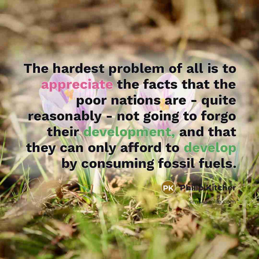 “The hardest problem of all is to appreciate the facts that the poor nations are - quite reasonably - not going to forgo their development, and that they can only afford to develop by consuming fossil fuels.” quote by Philip Kitcher