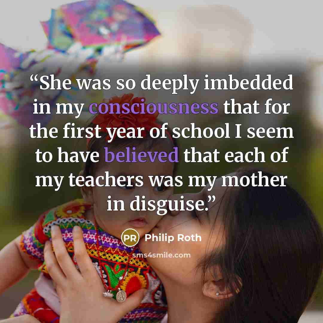 “She was so deeply imbedded in my consciousness that for the first year of school I seem to have believed that each of my teachers was my mother in disguise.” quote by Philip Roth