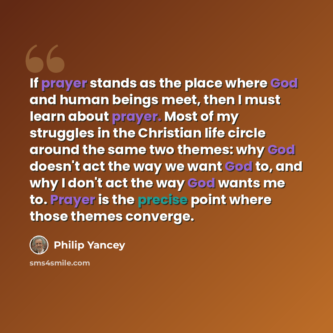 “If prayer stands as the place where God and human beings meet, then I must learn about prayer. Most of my struggles in the Christian life circle around the same two themes: why God doesn't act the way we want God to, and why I don't act the way God wants me to. Prayer is the precise point where…” quote by Philip Yancey