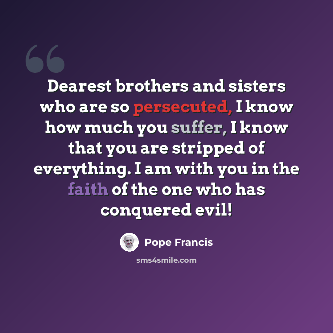 “Dearest brothers and sisters who are so persecuted, I know how much you suffer, I know that you are stripped of everything. I am with you in the faith of the one who has conquered evil!” quote by Pope Francis