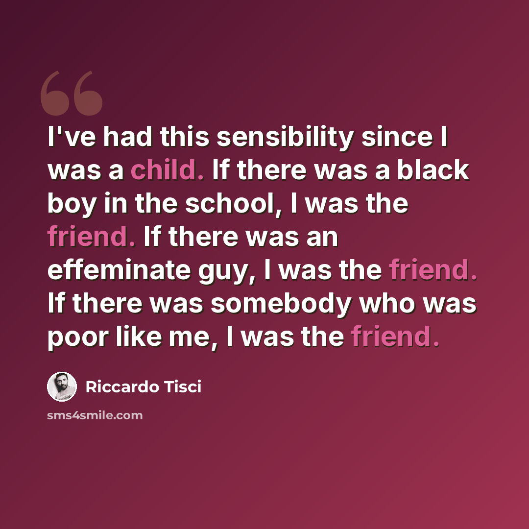 “I've had this sensibility since I was a child. If there was a black boy in the school, I was the friend. If there was an effeminate guy, I was the friend. If there was somebody who was poor like me, I was the friend.” quote by Riccardo Tisci