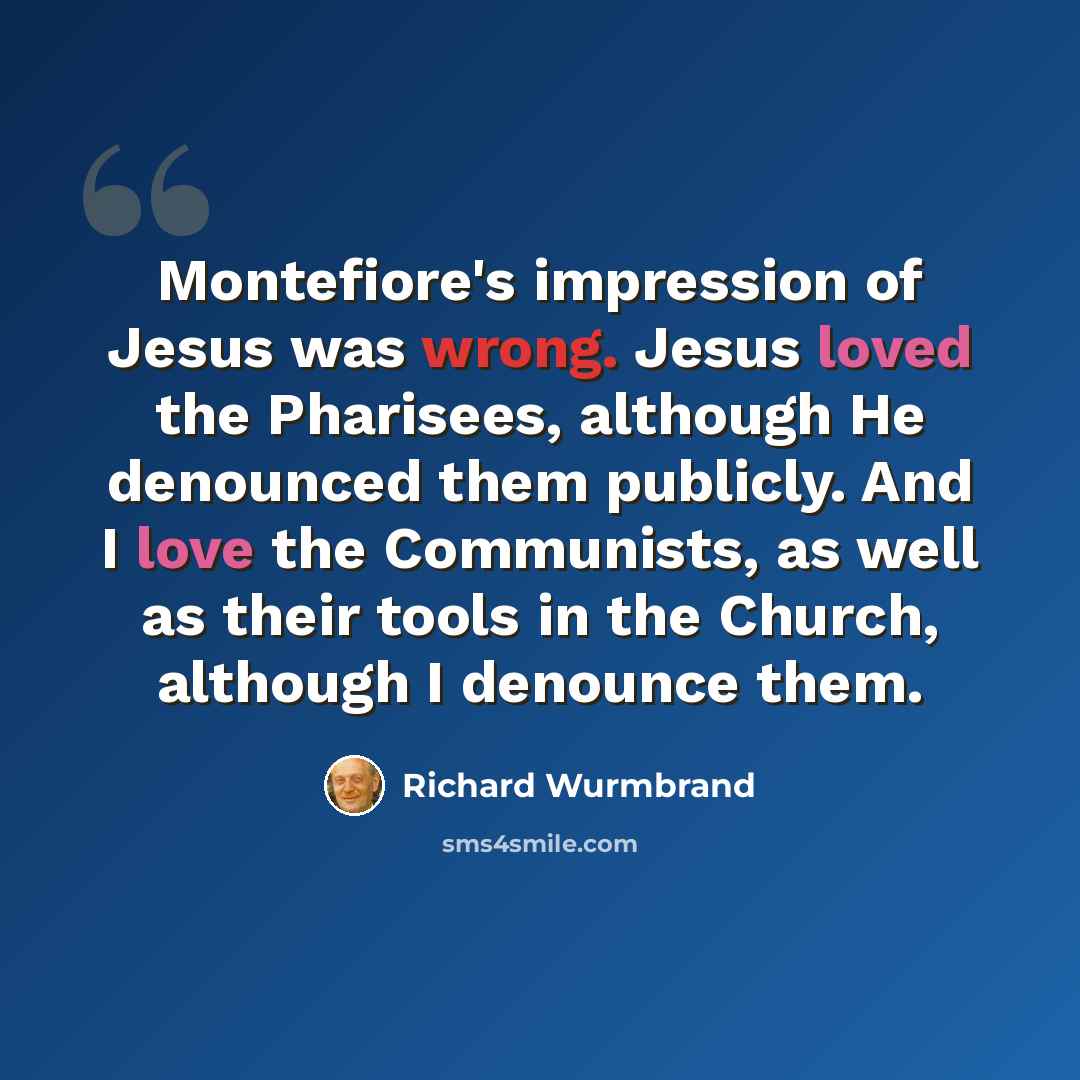 “Montefiore's impression of Jesus was wrong. Jesus loved the Pharisees, although He denounced them publicly. And I love the Communists, as well as their tools in the Church, although I denounce them.” quote by Richard Wurmbrand