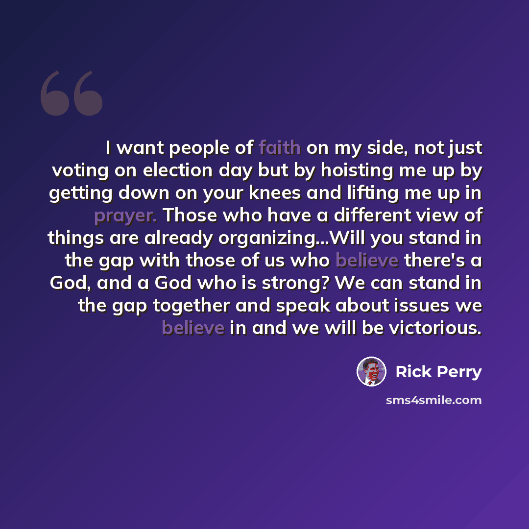 “I want people of faith on my side, not just voting on election day but by hoisting me up by getting down on your knees and lifting me up in prayer. Those who have a different view of things are already organizing...Will you stand in the gap with those of us who believe there's a God, and a God who…” quote by Rick Perry
