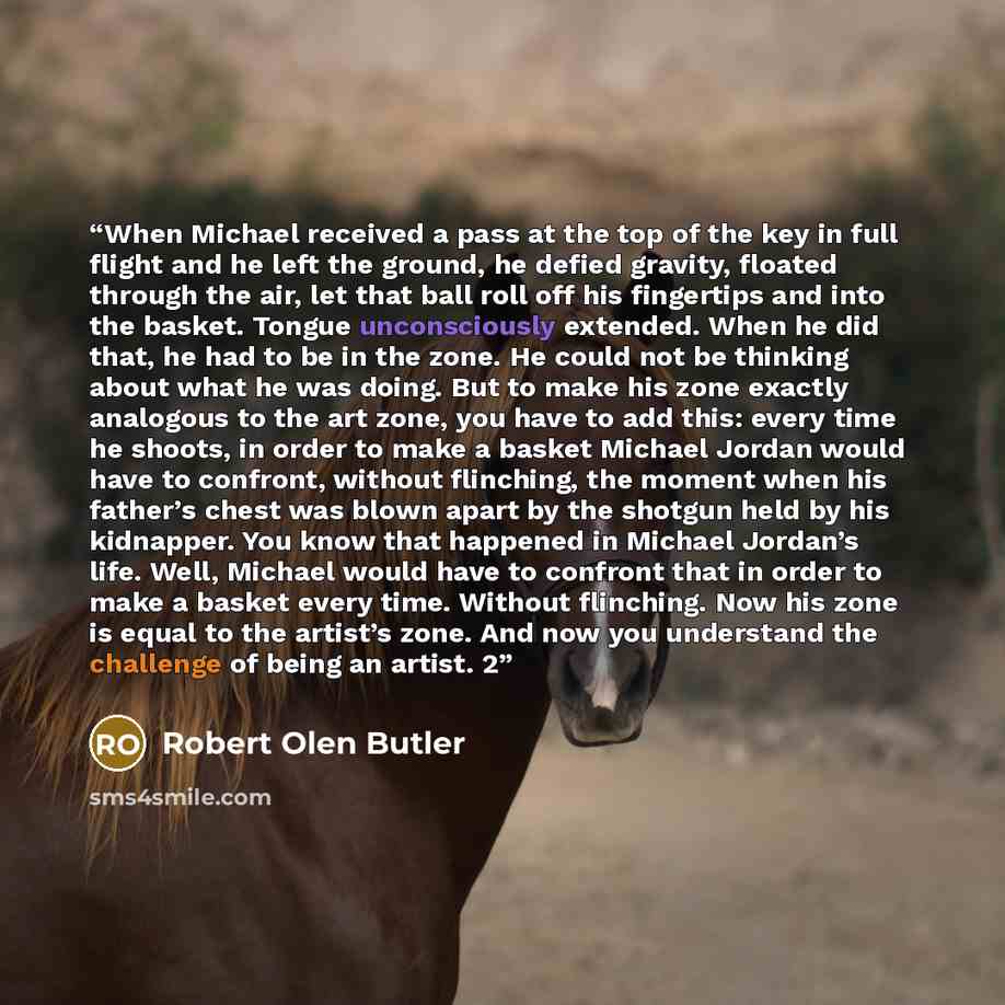 “When Michael received a pass at the top of the key in full flight and he left the ground, he defied gravity, floated through the air, let that ball roll off his fingertips and into the basket. Tongue unconsciously extended. When he did that, he had to be in the zone. He could not be thinking about…” quote by Robert Olen Butler