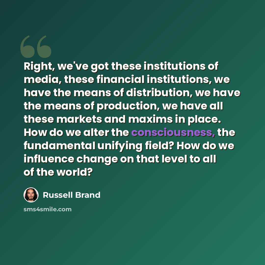 “Right, we've got these institutions of media, these financial institutions, we have the means of distribution, we have the means of production, we have all these markets and maxims in place. How do we alter the consciousness, the fundamental unifying field? How do we influence change on that level…” quote by Russell Brand