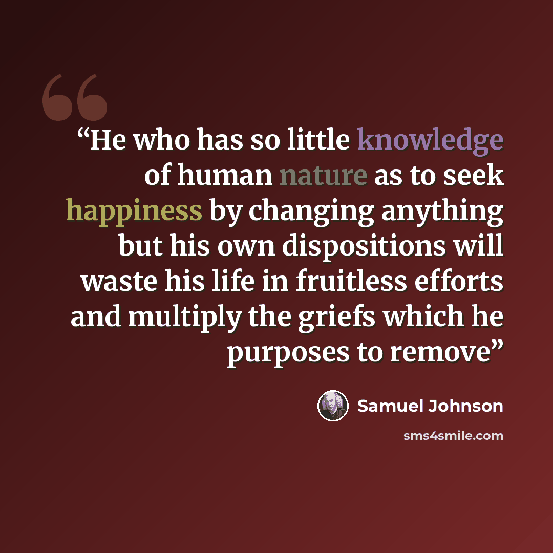 “He who has so little knowledge of human nature as to seek happiness by changing anything but his own dispositions will waste his life in fruitless efforts and multiply the griefs which he purposes to remove” quote by Samuel Johnson