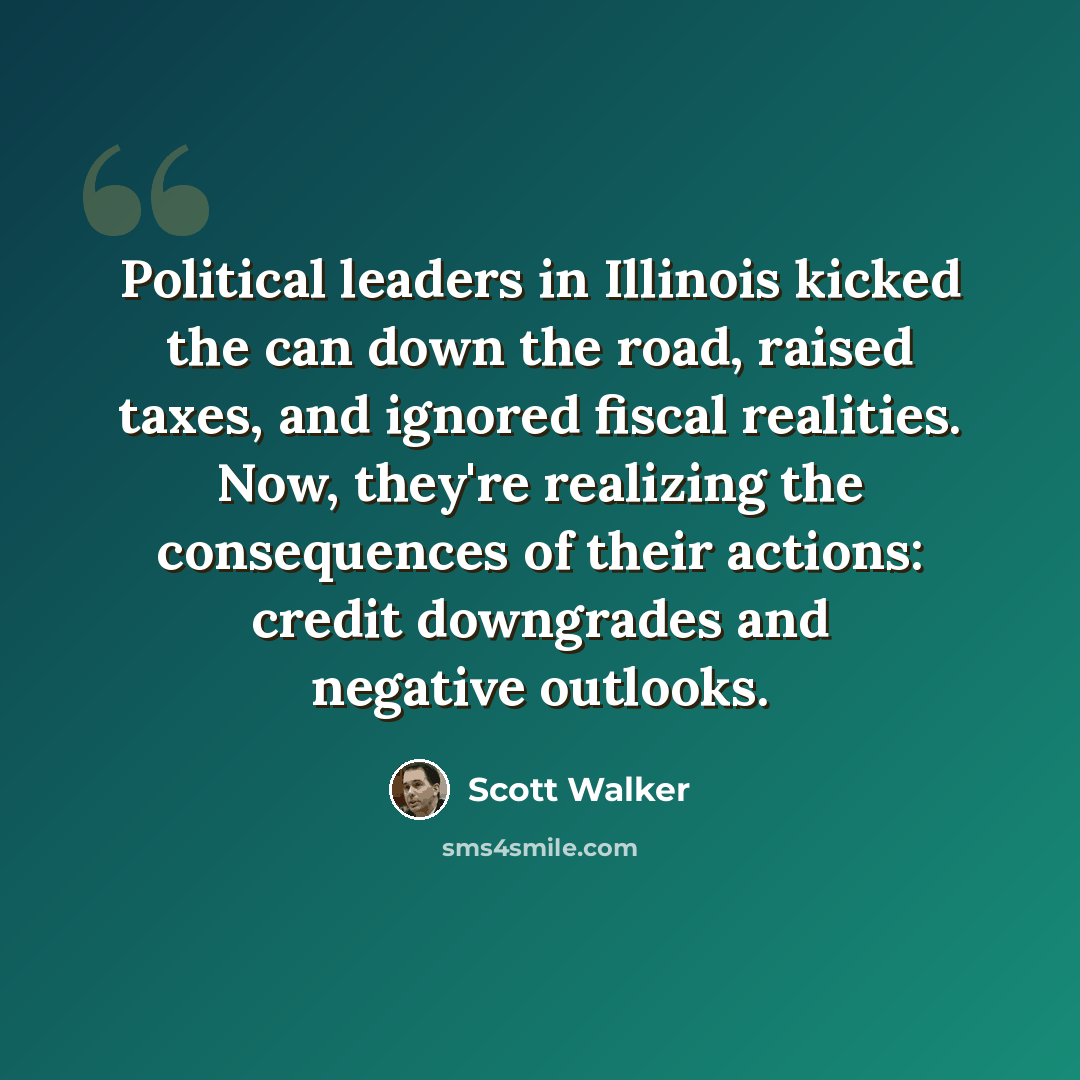 “Political leaders in Illinois kicked the can down the road, raised taxes, and ignored fiscal realities. Now, they're realizing the consequences of their actions: credit downgrades and negative outlooks.” quote by Scott Walker